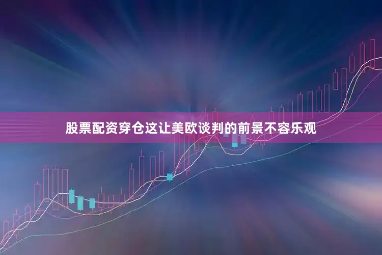股票配资穿仓这让美欧谈判的前景不容乐观