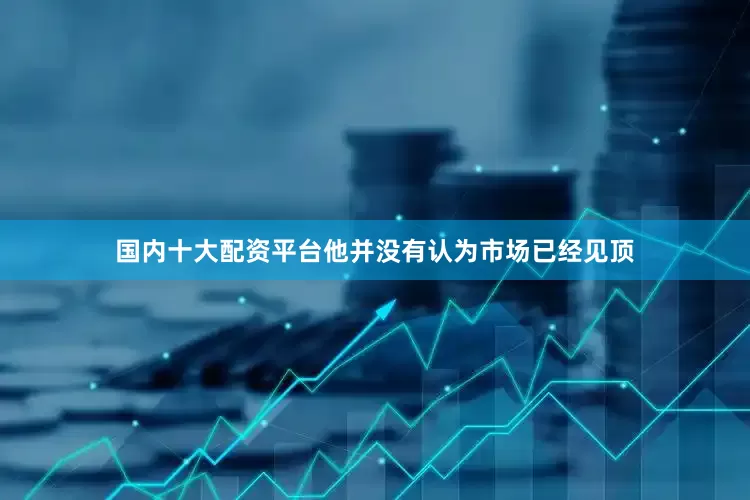 国内十大配资平台他并没有认为市场已经见顶