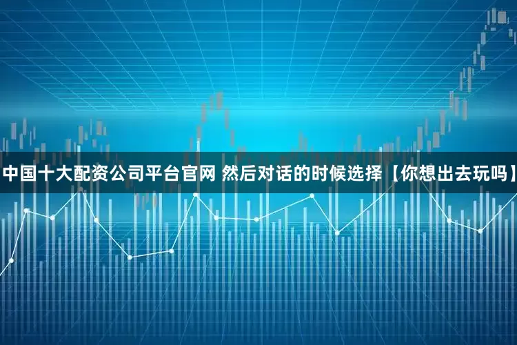 中国十大配资公司平台官网 然后对话的时候选择【你想出去玩吗】