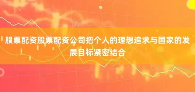 股票配资股票配资公司把个人的理想追求与国家的发展目标紧密结合