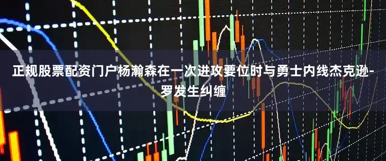正规股票配资门户杨瀚森在一次进攻要位时与勇士内线杰克逊-罗发生纠缠