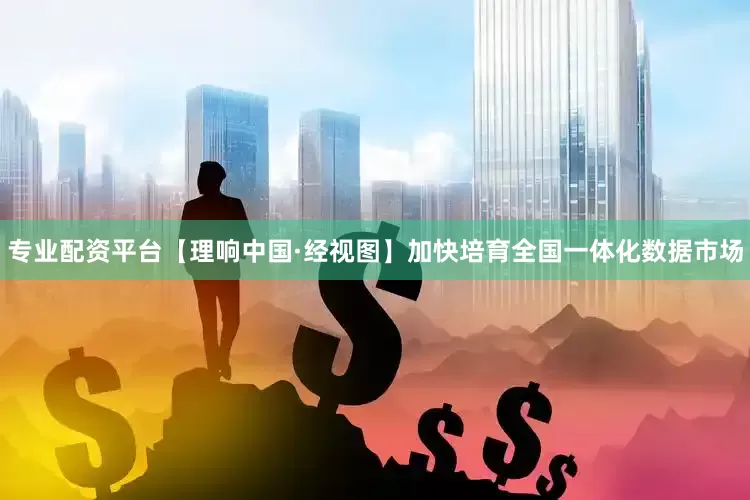 专业配资平台【理响中国·经视图】加快培育全国一体化数据市场