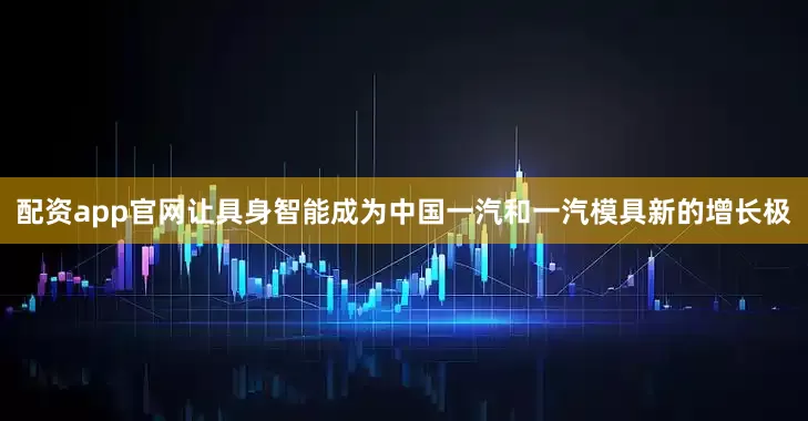 配资app官网让具身智能成为中国一汽和一汽模具新的增长极