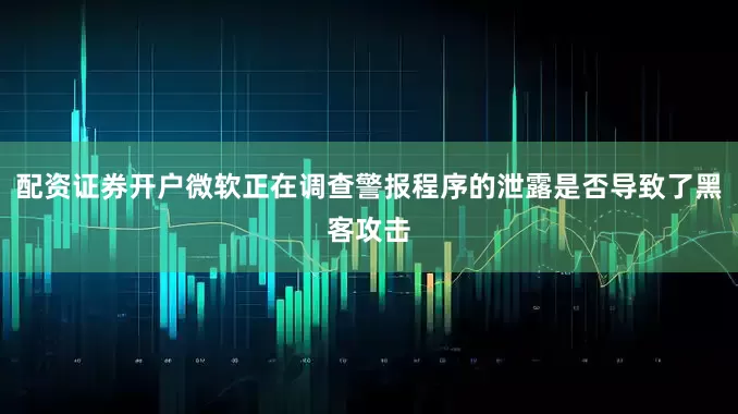 配资证券开户微软正在调查警报程序的泄露是否导致了黑客攻击