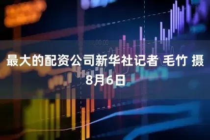最大的配资公司新华社记者 毛竹 摄8月6日
